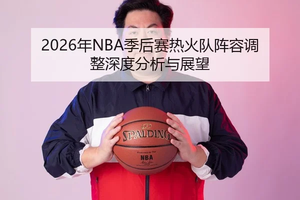 2026年NBA季后赛热火队阵容调整深度分析与展望