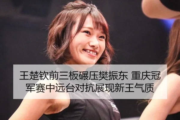 王楚钦前三板碾压樊振东 重庆冠军赛中远台对抗展现新王气质