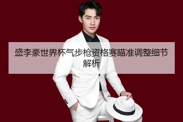 盛李豪世界杯气步枪资格赛瞄准调整细节解析