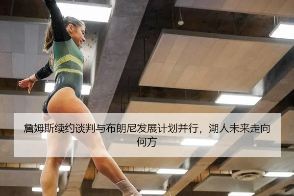 詹姆斯续约谈判与布朗尼发展计划并行，湖人未来走向何方